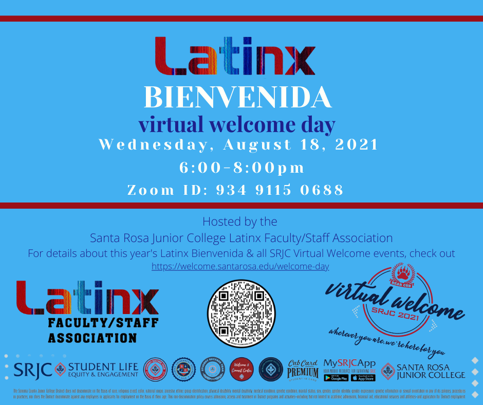 Latinx Bienvenida Virtual Welcome Day Wednesday, August 18, 2021 6:00 - 8:00 pm Zoom ID: 9 3 4 9 1 1 5 0 6 8 8 Hosted by Santa Rosa Junior College's Latinx Faculty/Staff Association The Latinx Bienvenida is a virtual welcome event  for Latinx students and their parents/familia.  Come learn about SRJC's amazing services & resources! Presentations will be in English; most presenters are bilingual. There'll be one session in Spanish for Spanish-Speaking parents/familia. For more information about this year's Latinx Bienvenida and all SRJC Virtual Welcome events, check out https://welcome.santarosa.edu/welcome-day  Virtual Welcome SRJC 2021 Logo Latinx Faculty/Staff Association Logo SRJC Student Life Equity & Engagement Logo Student Success Team Logo Student Government Assembly Logo Petaluma Student Success Team Logo Welcome & Connect Center Logo Career Education Logo CubCard Premium Logo MySRJCApp Logo Santa Rosa Junior College Logo QR Code for Zoom ID 934 9115 0688
